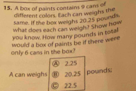 A box of paints contains 9 cans of
different colors. Each can weighs the
same. If the box weighs 20.25 pounds,
what does each can weigh? Show how
you know. How many pounds in total
would a box of paints be if there were
only 6 cans in the box?
A 2.25
A can weighs Ⓑ 20.25 pounds;
Ⓒ 22.5