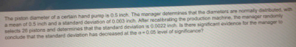 The piston diameter of a certain hand pump is 0.5 inch. The manager determines that the diameters are normally distributed, with 
a mean of 0.5 inch and a standard deviation of 0.003 inch. After recalibrating the production machine, the manager randomly 
selects 26 pistons and determines that the standard deviation is 0.0022 inch. Is there significant evidence for the manager lo 
conclude that the standard deviation has decreased at the a=0.05 level of significance?
