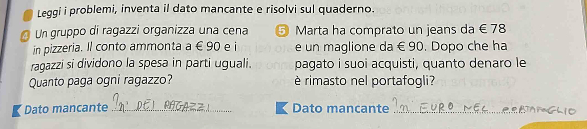 Leggi i problemi, inventa il dato mancante e risolvi sul quaderno. 
a Un gruppo di ragazzi organizza una cena ⑤ Marta ha comprato un jeans da € 78
in pizzeria. Il conto ammonta a ∈ 90 e i e un maglione da € 90. Dopo che ha 
ragazzi si dividono la spesa in parti uguali. pagato i suoi acquisti, quanto denaro le 
Quanto paga ogni ragazzo? è rimasto nel portafogli? 
【Dato mancante _Dato mancante_