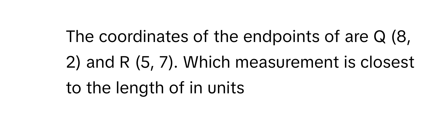 The coordinates of the endpoints of are Q (8, 2) and R (5, 7). Which measurement is closest to the length of in units