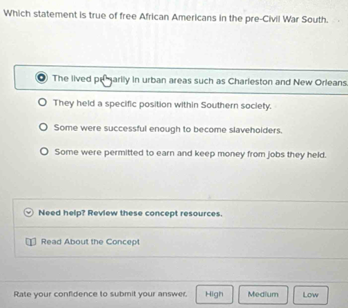 Which statement is true of free African Americans in the pre-Civil War South.
The lived prmarily in urban areas such as Charleston and New Orleans.
They held a specific position within Southern society.
Some were successful enough to become slaveholders.
Some were permitted to earn and keep money from jobs they held.
Need help? Review these concept resources.
Read About the Concept
Rate your confidence to submit your answer, High Medium Low