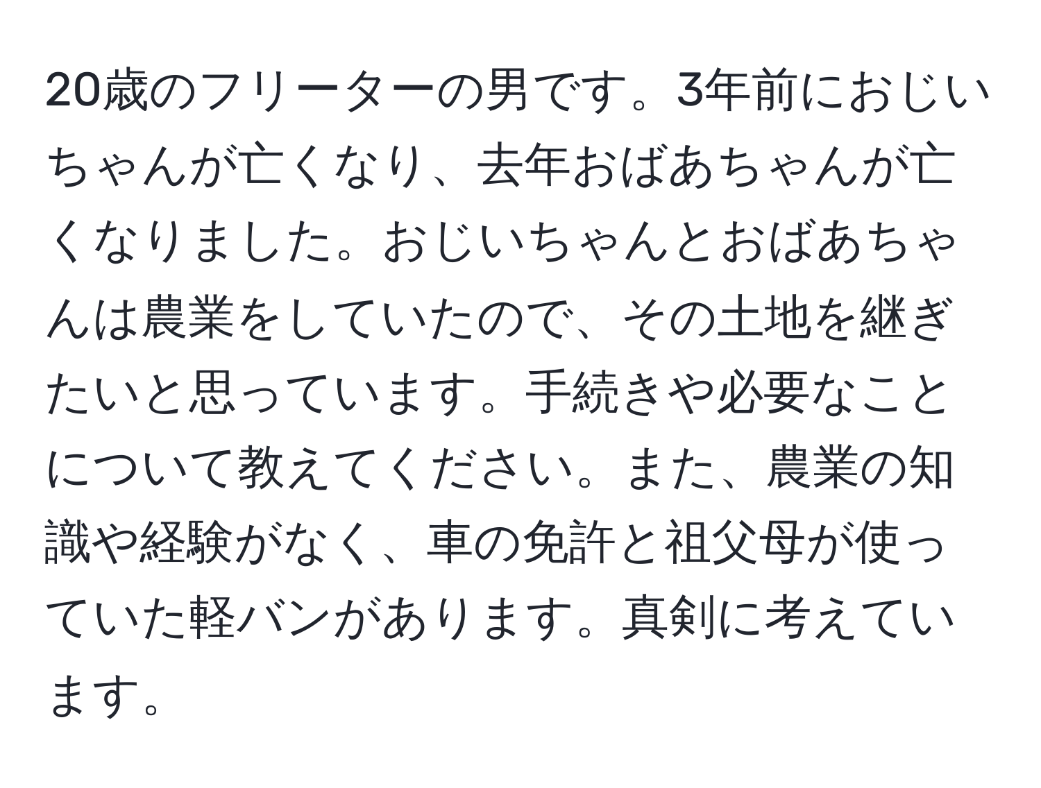 20歳のフリーターの男です。3年前におじいちゃんが亡くなり、去年おばあちゃんが亡くなりました。おじいちゃんとおばあちゃんは農業をしていたので、その土地を継ぎたいと思っています。手続きや必要なことについて教えてください。また、農業の知識や経験がなく、車の免許と祖父母が使っていた軽バンがあります。真剣に考えています。