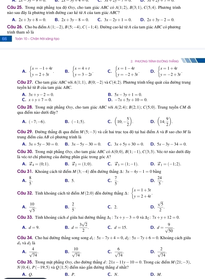 Trong mặt phẳng tọa độ Oxy, cho tam giác ABC có A(1;2),B(3;1),C(5;4) , Phương trình
nào sau đây là phương trình đường cao kẻ từ A của tam giác ABC?
A. 2x+3y+8=0. B. 2x+3y-8=0. C. 3x-2y+1=0. D. 2x+3y-2=0.
Câu 26. Cho ba điểm A(1;-2),B(5;-4),C(-1;4). Đường cao kẻ từ A của tam giác ABC có phương
trình tham số là
66 Toán 10 - Chân trời sáng tạo
2. PHƯƠNG TRÌNH ĐƯỜNG THẢNG
A. beginarrayl x=-1+4t y=2+3tendarray. . B. beginarrayl x=4+t y=3-2tendarray. . C. beginarrayl x=1-4t y=-2+3tendarray. . D. beginarrayl x=1+4t y=-2+3tendarray. .
Câu 27. Cho tam giác ABC với A(1;1),B(0;-2) và C(4;2). Phương trình tổng quát của đường trung
tuyển kẻ từ B của tam giác ABC.
A. 3x+y-2=0. B. 5x-3y+1=0.
C. x+y+7=0. D. -7x+5y+10=0.
Câu 28. Trong mặt phẳng Oxy, cho tam giác ABC với A(2;4);B(2;1);C(5;0). Trung tuyển CM đi
qua điểm nào dưới đây?
A. (-7;-6). B. (-1;5). C. (10;- 5/2 ). D. (14: 9/2 ).
Câu 29. Đường thẳng đi qua điểm M(5;-3) và cắt hai trục tọa độ tại hai điểm A và B sao cho M là
trung điểm của AB có phương trình là
A. 3x+5y-30=0. B. 3x-5y-30=0. C. 3x+5y+30=0. D. 5x-3y-34=0.
Câu 30. Trong mặt phẳng Oxy, cho tam giác ABC có A(0;0),B(1;-1),C(3;3). Véc-tơ nào dưới đây
là véc-tơ chỉ phương của đường phân giác trong góc A?
A. vector u_4=(0;1). B. vector u_2=(1;0). C. vector u_3=(1;-1). D. vector u_1=(-1;2).
Câu 31. Khoảng cách từ điểm M(3;-4) đến đường thẳng △ :3x-4y-1=0 bǎng
A.  8/5 . B. 5. C.  7/5 . D.  24/5 .
Câu 32. Tính khoảng cách từ điểm M(2;0) đến đường thẳng A: beginarrayl x=1+3t y=2+4tendarray. .
A.  10/sqrt(5) . B.  2/5 . C. 2. D.  sqrt(5)/2 .
Câu 33. Tính khoảng cách đ giữa hai đường thẳng Δ: 7x+y-3=0 và △ _2 7x+y+12=0.
A. d=9. B. d= 3sqrt(2)/2 . C. d=15. D. d= 9/sqrt(50) .
Câu 34. Cho hai đường thẳng song song đị: 5x-7y+4=0,d_2:5x-7y+6=0. Khoảng cách giữa
d_1 và d_2la
A.  4/sqrt(74) . B.  10/sqrt(74) . C.  6/sqrt(74) . D.  2/sqrt(74) .
Câu 35. Trong mặt phẳng Oxy, cho đường thẳng d : 21x-11y-10=0. Trong các điểm M(21;-3),
N(0;4),P(-19;5) và Q(1;5) điểm nào gần đường thẳng d nhất?
A. Q. B. P. C. N. D. M.