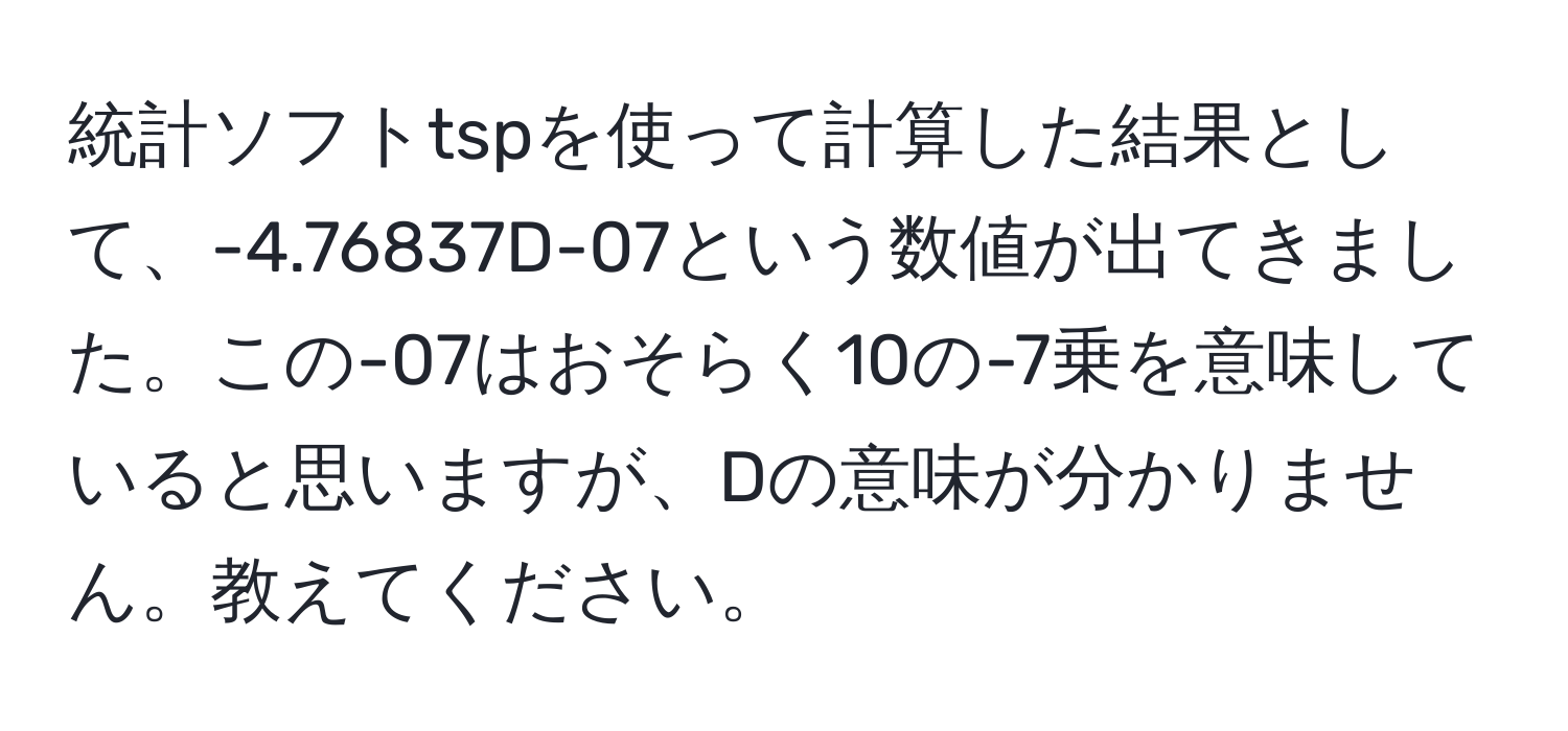 統計ソフトtspを使って計算した結果として、-4.76837D-07という数値が出てきました。この-07はおそらく10の-7乗を意味していると思いますが、Dの意味が分かりません。教えてください。