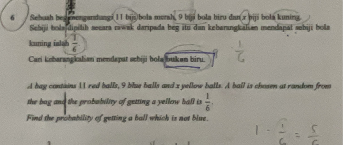 Sebuah begunengandungi 11 biji bola merah, 9 biji bola biru dan x biji bola kuning. 
Sebiji bolajdipilih secara rawak daripada beg itu dan kebarangkalian mendapat sebiji bola 
kuning islah  1/6 
Cari kebarangkalian mendapat schiji bola buken biru. 
A bag contains 11 red balls, 9 blue balls and x yellow balls. A ball is chosen at random from 
the bag and the probability of getting a yellow ball is  1/6 . 
Find the probability of getting a ball which is not blue.