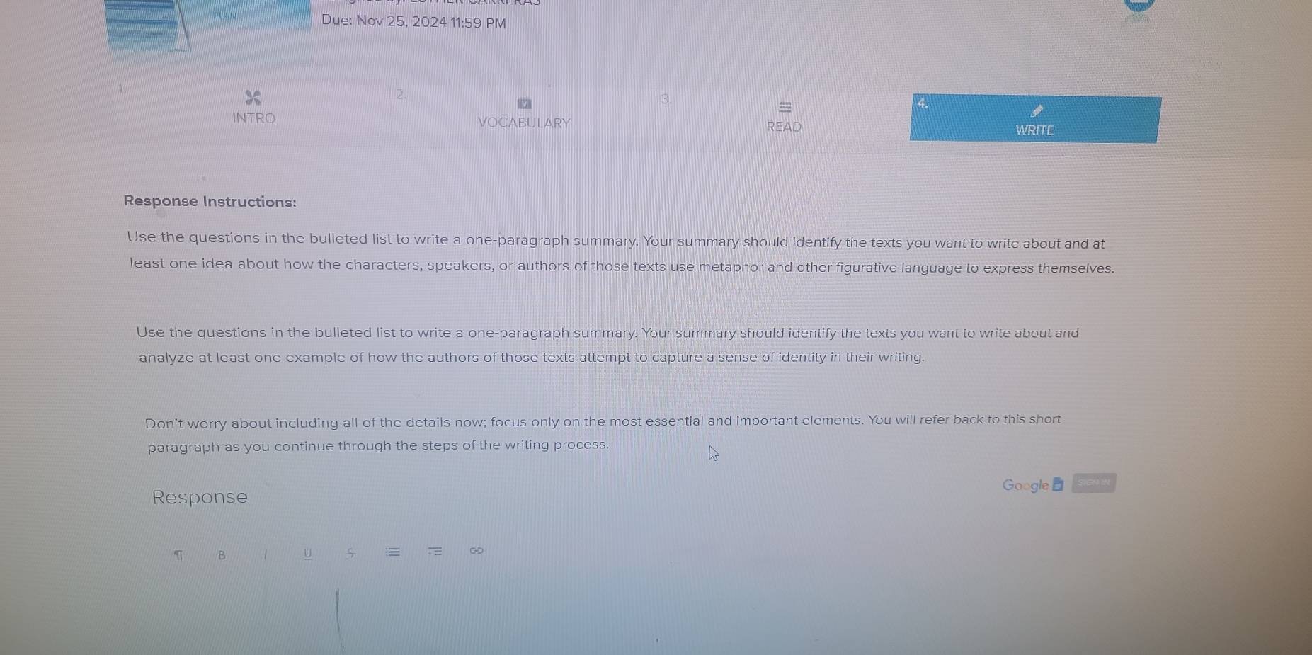 Due: Nov 25, 2024 11:59 PM 
3. 
= 
INTRO VOCABULARY READ 
WRITE 
Response Instructions: 
Use the questions in the bulleted list to write a one-paragraph summary. Your summary should identify the texts you want to write about and at 
least one idea about how the characters, speakers, or authors of those texts use metaphor and other figurative language to express themselves. 
Use the questions in the bulleted list to write a one-paragraph summary. Your summary should identify the texts you want to write about and 
analyze at least one example of how the authors of those texts attempt to capture a sense of identity in their writing. 
Don’t worry about including all of the details now; focus only on the most essential and important elements. You will refer back to this short 
paragraph as you continue through the steps of the writing process. 
Google 
Response 
B 1 U 
~