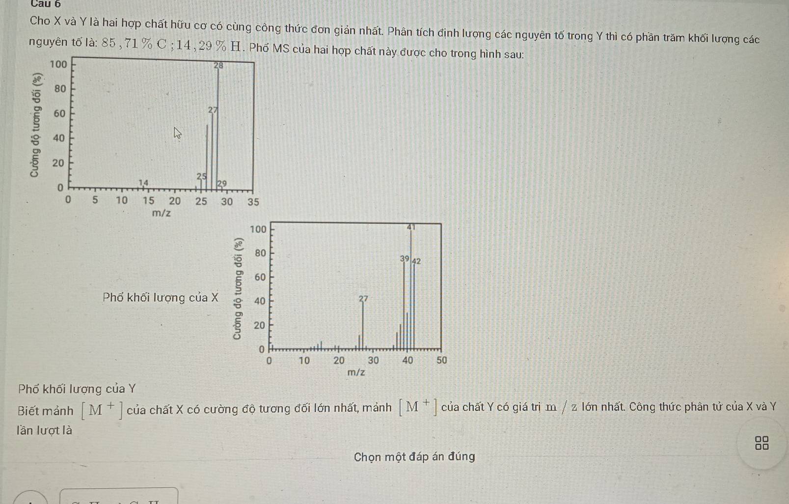 Cau 6 
Cho X và Y là hai hợp chất hữu cơ có cùng công thức đơn giản nhất. Phân tích định lượng các nguyên tố trong Y thì có phần trăm khối lượng các 
nguyên tố là: 85 , 71 % C ; 14 , 29 % H. Phổ MS của hai hợp chất này được cho trong hình sau: 
§ 
Phố khối lượng của X § 
Phố khối lượng của Y
Biết mảnh [M^+] của chất X có cường độ tương đối lớn nhất, mảnh [M^+] của chất Y có giá trị m / z Iớn nhất. Công thức phân tử của X và Y
lần lượt là
□□
Chọn một đáp án đúng