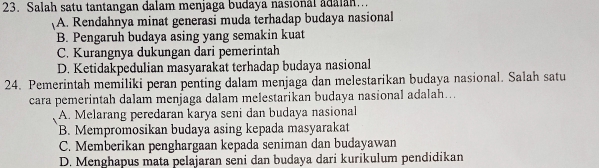 Salah satu tantangan dalam menjaga budaya nasional adalan...
A. Rendahnya minat generasi muda terhadap budaya nasional
B. Pengaruh budaya asing yang semakin kuat
C. Kurangnya dukungan dari pemerintah
D. Ketidakpedulian masyarakat terhadap budaya nasional
24. Pemerintah memiliki peran penting dalam menjaga dan melestarikan budaya nasional. Salah satu
cara pemerintah dalam menjaga dalam melestarikan budaya nasional adalah...
A. Melarang peredaran karya seni dan budaya nasional
B. Mempromosikan budaya asing kepada masyarakat
C. Memberikan penghargaan kepada seniman dan budayawan
D. Menghapus mata pelajaran seni dan budaya dari kurikulum pendidikan