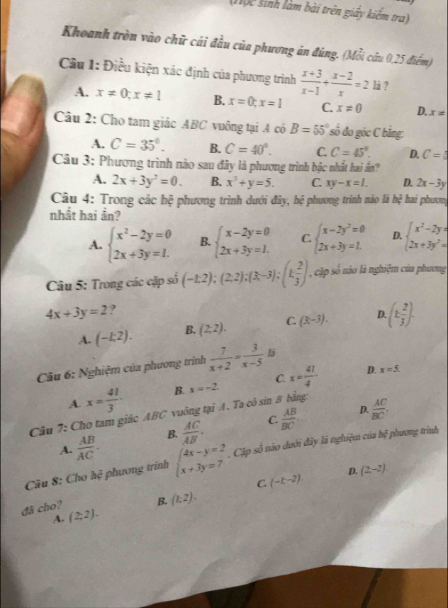(1ộc sinh làm bài trên giấy kiếm tra)
Khoanh tròn vào chữ cái đầu của phương án đùng. (Mỗi câu 0,25 điểm)
Câu 1: Điều kiện xác định của phương trình  (x+3)/x-1 + (x-2)/x =2 là ?
A. x!= 0;x!= 1 B. x=0;x=1 C. x!= 0 D. x!=
Câu 2: Cho tam giác ABC vuông tại A có B=55° số đo góc C bằng:
A. C=35°. B. C=40°. C. C=45°. D. C=5
Câu 3; Phương trình nào sau đây là phương trình bậc nhất hai ần?
A. 2x+3y^2=0. B. x^3+y=5. C. xy-x=l. D. 2x-3y
Câu 4: Trong các hệ phương trình dưới đây, hệ phương trình nào là hệ hai phương
nhất hai ần?
A. beginarrayl x^2-2y=0 2x+3y=1.endarray. B. beginarrayl x-2y=0 2x+3y=1.endarray. C beginarrayl x-2y^2=0 2x+3y=1.endarray. D. beginarrayl x^2-2y= 2x+3y^2=endarray.
Câu 5: Trong các cặp số (-1:2);(2;2);(3;-3);(1; 2/3 ) , cặp số nào là nghiệm của phương
4x+3y=2 ,
A. (-1:2). B. (2:2). C. (x-3). D (k 2/3 ).
Câu 6: Nghiệm của phương trình  7/x+2 = 3/x-5 li
A. x= 41/3 · B. x=-2. C. x= 41/4 ·
D. x=5.
D.
Câu 7: Cho tam giác ABC vuông tại A. Ta có sin B bằng:
A.  AB/AC . B.  AC/AB . C.  AB/BC .  AC/BC .
Câu 8: Cho hệ phương trình beginarrayl 4x-y=2 x+3y=7endarray.. Cặp số nào dưới đây là nghiệm của h∉ phương trình
C. (-L-2). D. (2,-2).
B. (l:2).
đã cho? (2;2).
A.