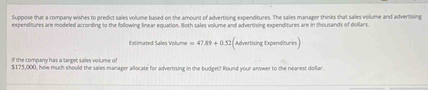 Suppose that a company wishes to predict sales volume based on the amount of advertising expenditures. The sales manager thinks that sales volume and advertising 
expenditures are modeled according to the following linear equation. Both sales volume and advertising expenditures are in thousands of dollars. 
Estimated Sales Volume =47.89+0.52 Advertising Expenditures) 
If the company has a target sales volume of
$175,000, how much should the sales manager allocate for advertising in the budget? Round your answer to the nearest dollar.