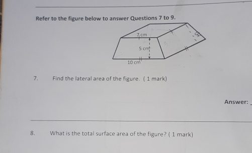 Refer to the figure below to answer Questions 7 to 9.
7.          Find the lateral area of the figure.  ( 1 mark)
Answer:
8. What is the total surface area of the figure? ( 1 mark)