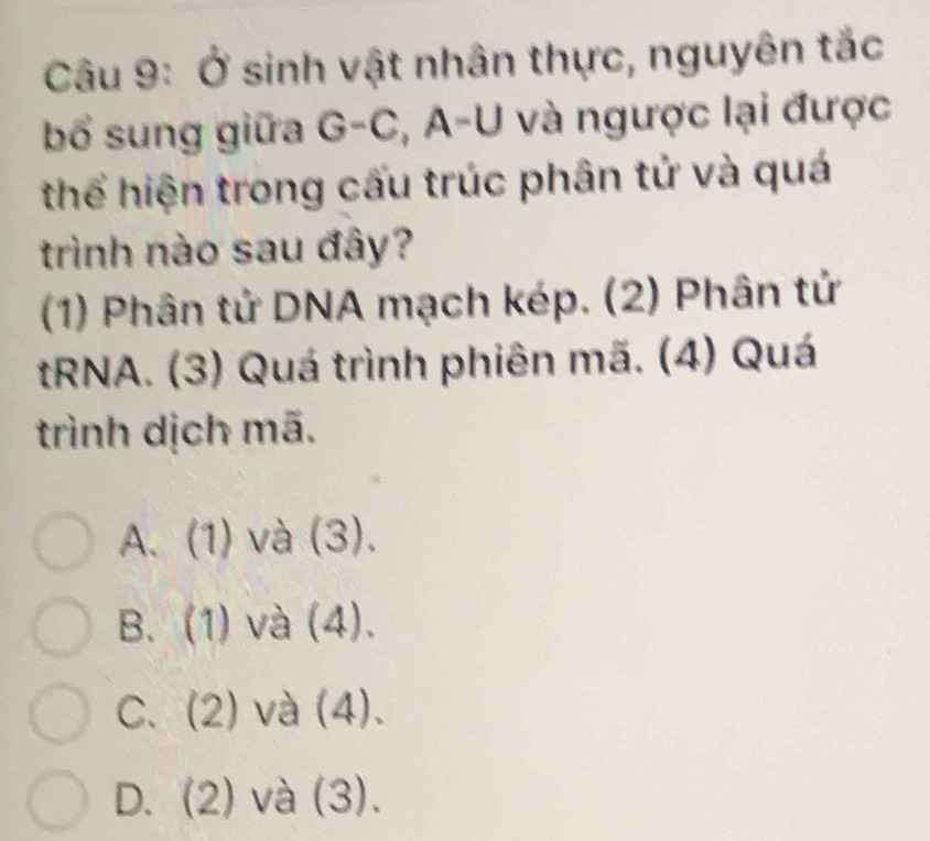 Ở sinh vật nhân thực, nguyên tắc
bổ sung giữa G-C, :, A-U và ngược lại được
thể hiện trong cấu trúc phân tử và quá
trình nào sau đây?
(1) Phân tử DNA mạch kép. (2) Phân tử
tRNA. (3) Quá trình phiên mã. (4) Quá
trình dịch mã.
A. (1) và (3).
B. (1) và (4).
C. (2) và (4).
D. (2) và (3).