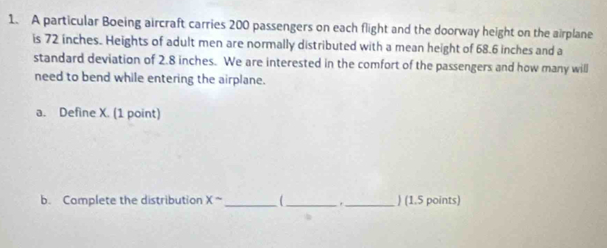 A particular Boeing aircraft carries 200 passengers on each flight and the doorway height on the airplane 
is 72 inches. Heights of adult men are normally distributed with a mean height of 68.6 inches and a 
standard deviation of 2.8 inches. We are interested in the comfort of the passengers and how many will 
need to bend while entering the airplane. 
a. Define X. (1 point) 
b. Complete the distribution x^(sim) _ ( __) (1.5 points)