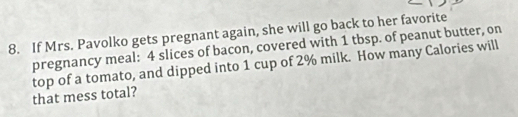 If Mrs. Pavolko gets pregnant again, she will go back to her favorite 
pregnancy meal: 4 slices of bacon, covered with 1 tbsp. of peanut butter, on 
top of a tomato, and dipped into 1 cup of 2% milk. How many Calories will 
that mess total?