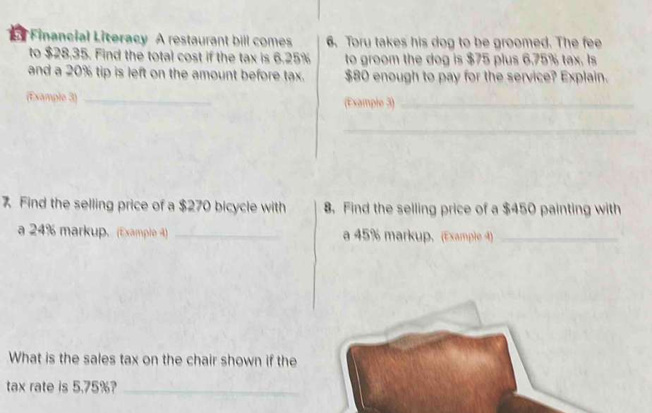 Financial Literacy A restaurant bill comes 6. Toru takes his dog to be groomed. The fee 
to $28.35. Find the total cost if the tax is 6.25% to groom the dog is $75 plus 6.75% tax. Is 
and a 20% tip is left on the amount before tax. $80 enough to pay for the service? Explain. 
(Example 3) _(Example 3)_ 
_ 
7 Find the selling price of a $270 bicycle with 8. Find the selling price of a $450 painting with 
a 24% markup. (Example 4) _a 45% markup. (Example 4)_ 
What is the sales tax on the chair shown if the 
tax rate is 5.75%?_