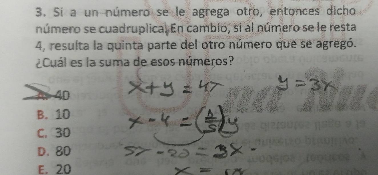 Si a un número se le agrega otro, entonces dicho
número se cuadruplica. En cambio, si al número se le resta
4, resulta la quinta parte del otro número que se agregó.
¿Cuál es la suma de esos números?
As 40
B. 10
C. 30
D. 80
E. 20