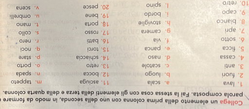 Collega un elemento della prima colonna con uno della seconda, in modo da formare
parola composta. Fai la stessa cosa con gli elementi della terza e della quarta colonna.
1. lava a. scala 11. asciuga m.tappeto
2. fuori b. luogo 12. bocca n. spada
3. anti c. scatole 13. retro o. porto
4. cassa d. naso 14. schiaccia p， stare
5. ficca e. panca 15. torci
6. sotto f. via 16. batti q. noci r. nero
7. apri g.camera 17. rosso s. collo
8. bianco h. stoviglie 18. porta t. mano
9. capo i. bordo 19. bene u. ombrelli
10. retro 1. spino 20. pesce v.scena