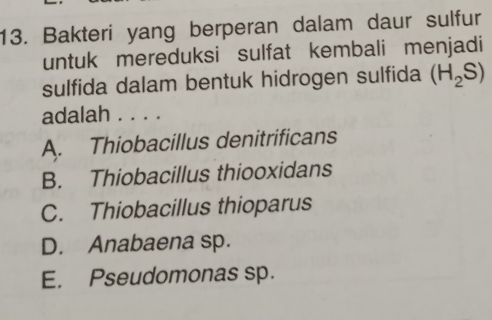 Bakteri yang berperan dalam daur sulfur
untuk mereduksi sulfat kembali menjadi
sulfida dalam bentuk hidrogen sulfida (H_2S)
adalah . . . .
A. Thiobacillus denitrificans
B. Thiobacillus thiooxidans
C. Thiobacillus thioparus
D. Anabaena sp.
E. Pseudomonas sp.