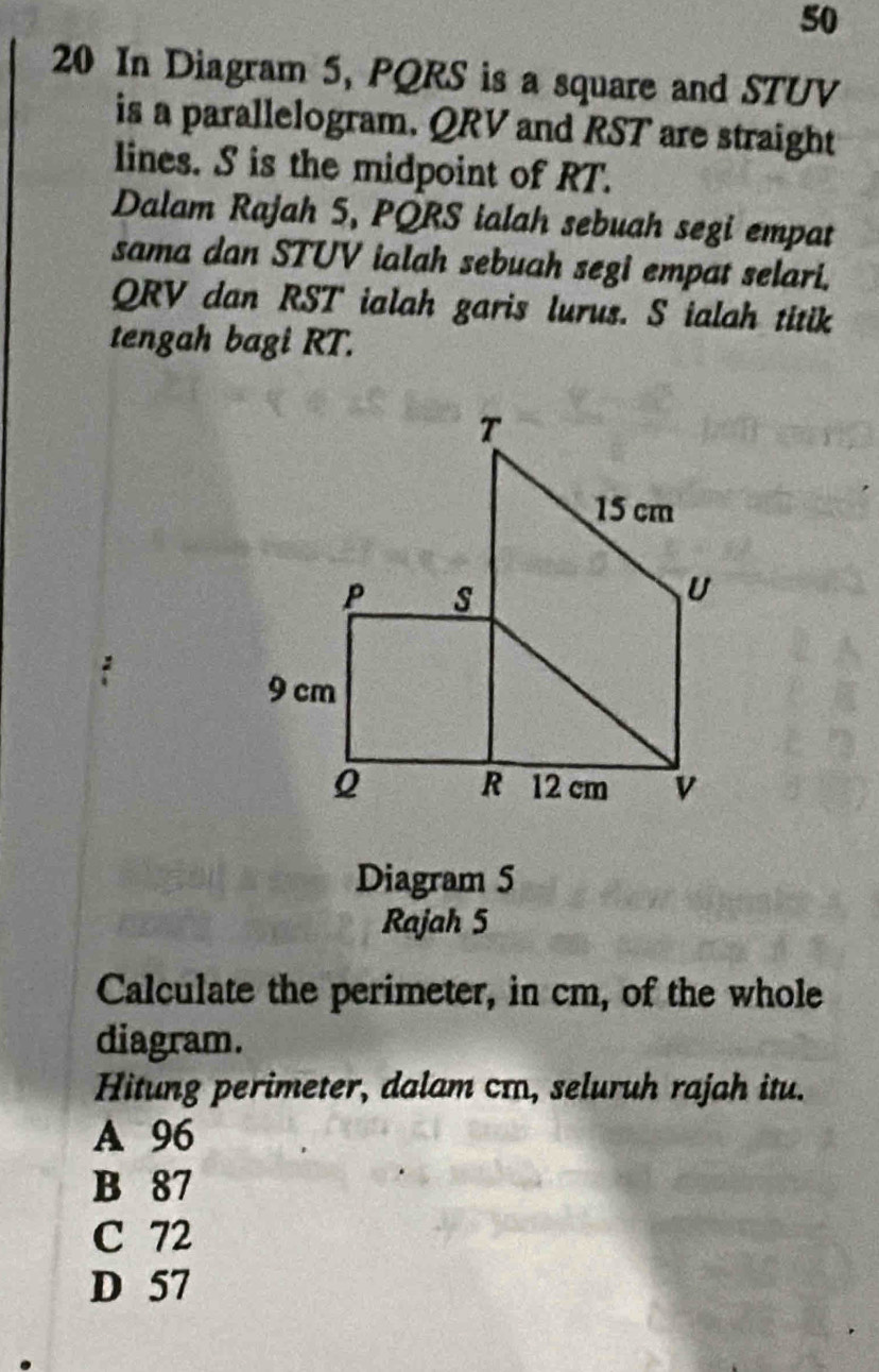 50
20 In Diagram 5, PQRS is a square and STUV
is a parallelogram. QRV and RST are straight
lines. S is the midpoint of RT.
Dalam Rajah 5, PQRS ialah sebuah segi empat
sama dan STUV ialah sebuah segi empat selari.
QRV dan RST ialah garis lurus. S ialah titik
tengah bagi RT.
Diagram 5
Rajah 5
Calculate the perimeter, in cm, of the whole
diagram.
Hitung perimeter, dalam cɪ, seluruh rajah itu.
A 96
B 87
C 72
D 57