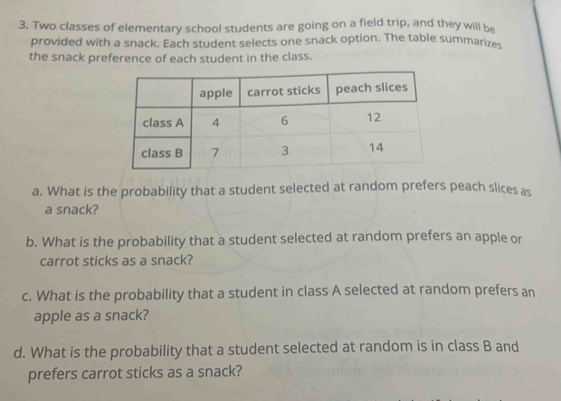 Two classes of elementary school students are going on a field trip, and they will be 
provided with a snack. Each student selects one snack option. The table summarizes 
the snack preference of each student in the class. 
a. What is the probability that a student selected at random prefers peach slices as 
a snack? 
b. What is the probability that a student selected at random prefers an apple or 
carrot sticks as a snack? 
c. What is the probability that a student in class A selected at random prefers an 
apple as a snack? 
d. What is the probability that a student selected at random is in class B and 
prefers carrot sticks as a snack?