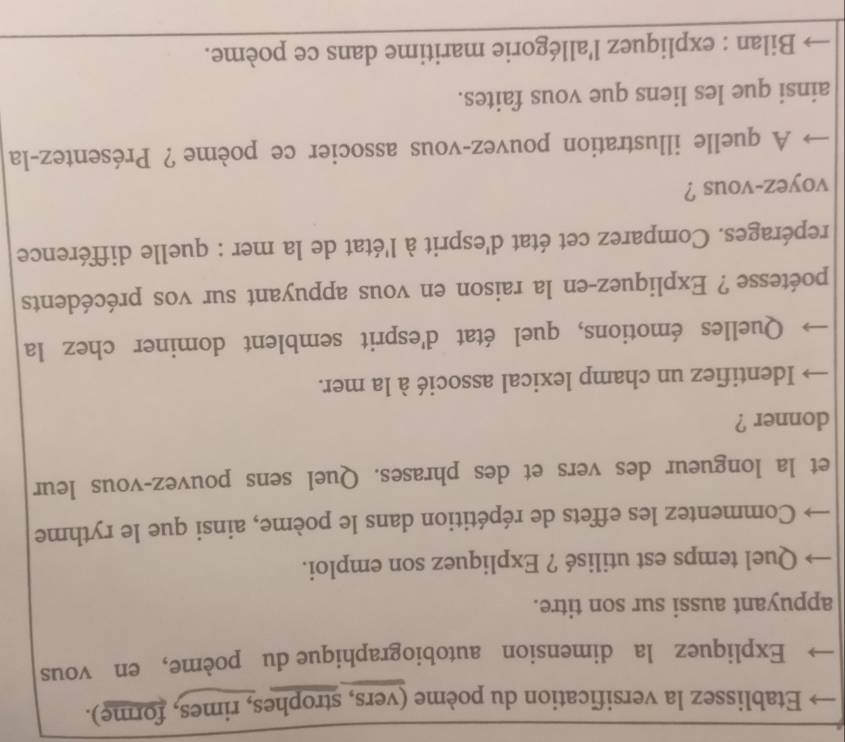 Etablissez la versification du poème (vers, strophes, rimes, forme). 
Expliquez la dimension autobiographique du poème, en vous 
appuyant aussi sur son titre. 
Quel temps est utilisé ? Expliquez son emploi. 
Commentez les effets de répétition dans le poème, ainsi que le rythme 
et la longueur des vers et des phrases. Quel sens pouvez-vous leur 
donner ? 
Identifiez un champ lexical associé à la mer. 
Quelles émotions, quel état d'esprit semblent dominer chez la 
poétesse ? Expliquez-en la raison en vous appuyant sur vos précédents 
repérages. Comparez cet état d'esprit à l'état de la mer : quelle différence 
voyez-vous ? 
A quelle illustration pouvez-vous associer ce poème ? Présentez-la 
ainsi que les liens que vous faites. 
Bilan : expliquez l'allégorie maritime dans ce poème.