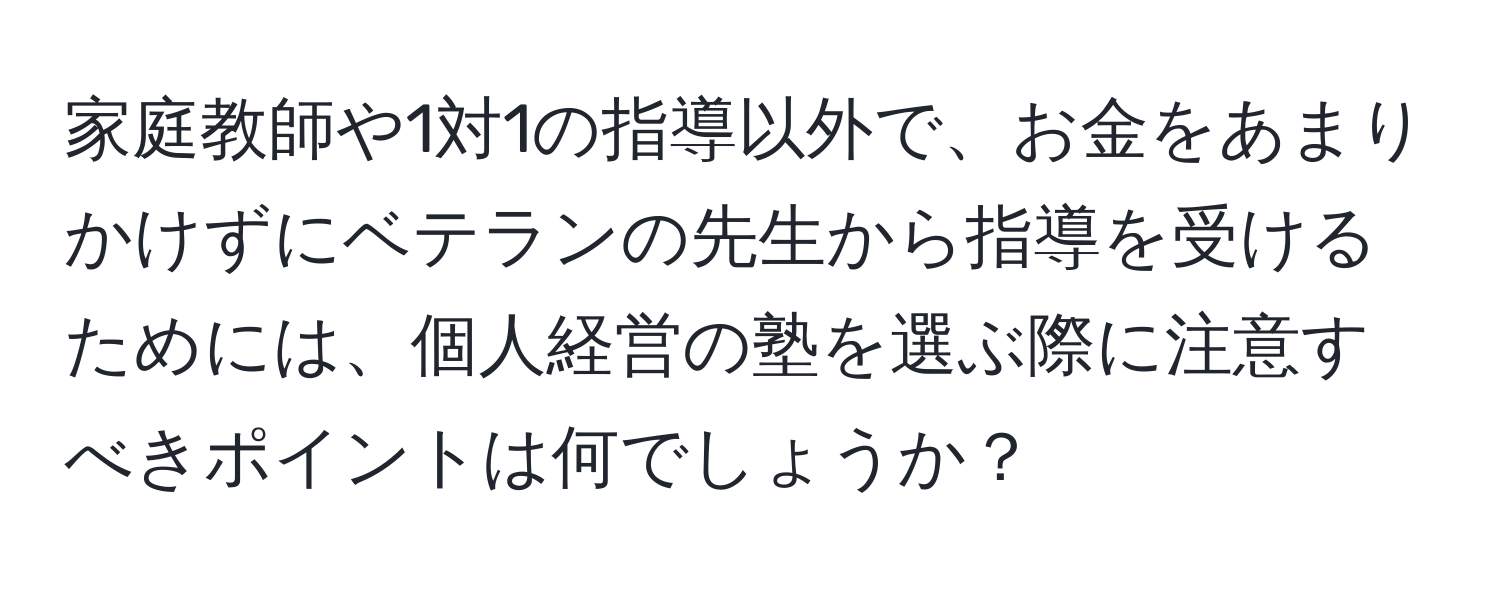 家庭教師や1対1の指導以外で、お金をあまりかけずにベテランの先生から指導を受けるためには、個人経営の塾を選ぶ際に注意すべきポイントは何でしょうか？