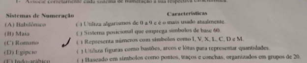 Associe corretamente cada sistema de numeração a sua respectiva caneiensma
Sistemas de Numeração Características
(A) Babilômico ( ) Utiliza algarismos de 0 a 9 e é o mais usado atualmente.
(B) Maia € Sistema posicional que emprega símbolos de base 60
(C) Romano ( ) Representa números com símbolos como I, V, X, L, C, D e M.
(D) Egipcio ( ) Utiliza figuras como bastões, arcos e lótus para representar quantidades.
) Jodo-arábic  ) Baseado em símbolos como pontos, traços e conchas, organizados em grupos de 20.