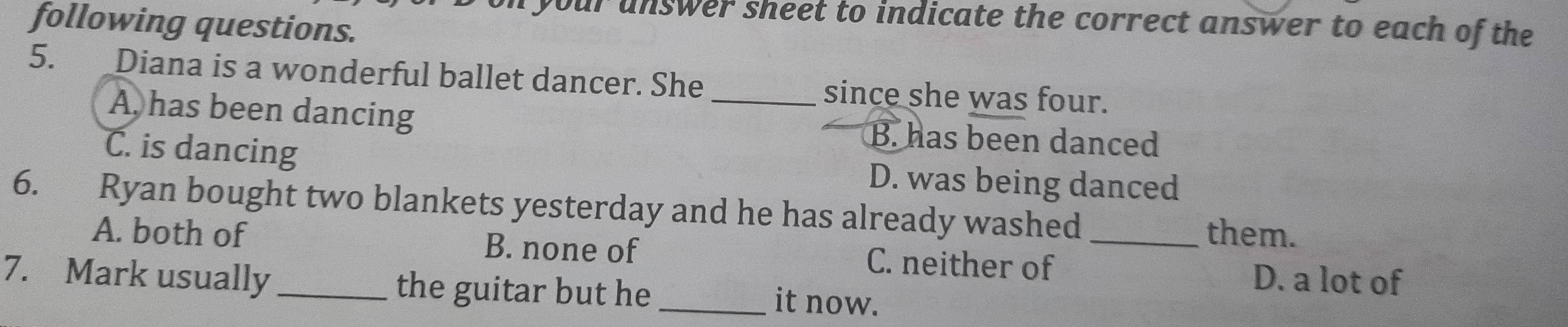 your unswer sheet to indicate the correct answer to each of the
following questions.
5. Diana is a wonderful ballet dancer. She_ since she was four.
A, has been dancing B. has been danced
C. is dancing D. was being danced
6. Ryan bought two blankets yesterday and he has already washed
them.
A. both of B. none of C. neither of_
D. a lot of
7. Mark usually _the guitar but he _it now.