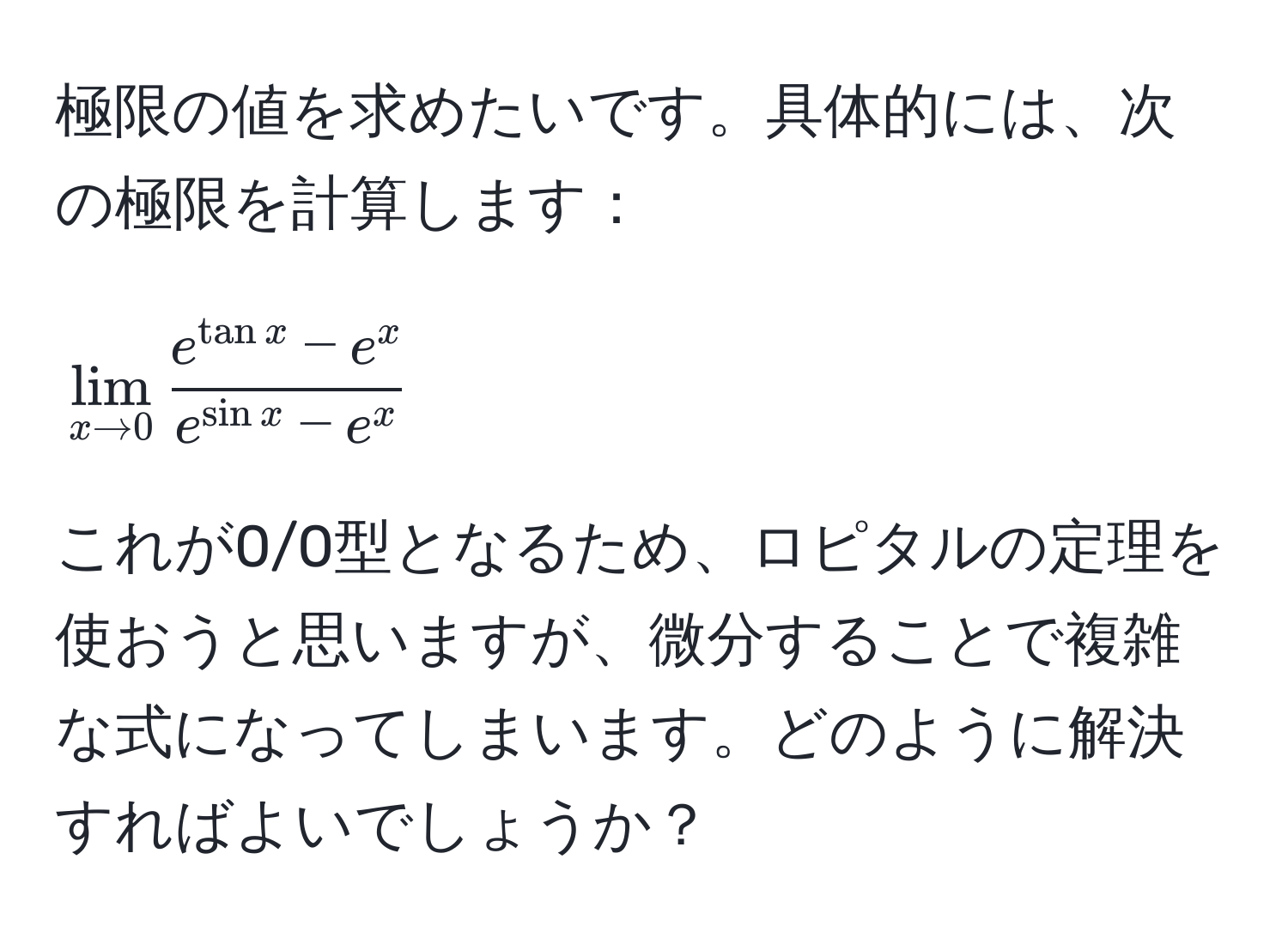 極限の値を求めたいです。具体的には、次の極限を計算します：
[
lim_x to 0 frace^(tan x) - e^xe^(sin x) - e^x
]
これが0/0型となるため、ロピタルの定理を使おうと思いますが、微分することで複雑な式になってしまいます。どのように解決すればよいでしょうか？