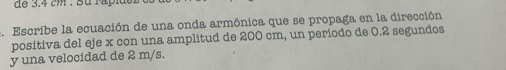 de 3.4 cm : su rapidez 
4. Escribe la ecuación de una onda armónica que se propaga en la dirección 
positiva del eje x con una amplitud de 200 cm, un periodo de 0.2 segundos 
y una velocidad de 2 m/s.