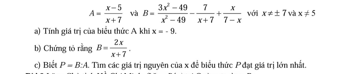 A= (x-5)/x+7  và B= (3x^2-49)/x^2-49 - 7/x+7 + x/7-x  với x!= ± 7 và x!= 5
a) Tính giá trị của biểu thức A khi x=-9. 
b) Chứng tỏ rằng B= 2x/x+7 . 
c) Biết P=B:A. Tìm các giá trị nguyên của x để biểu thức Pđạt giá trị lớn nhất.