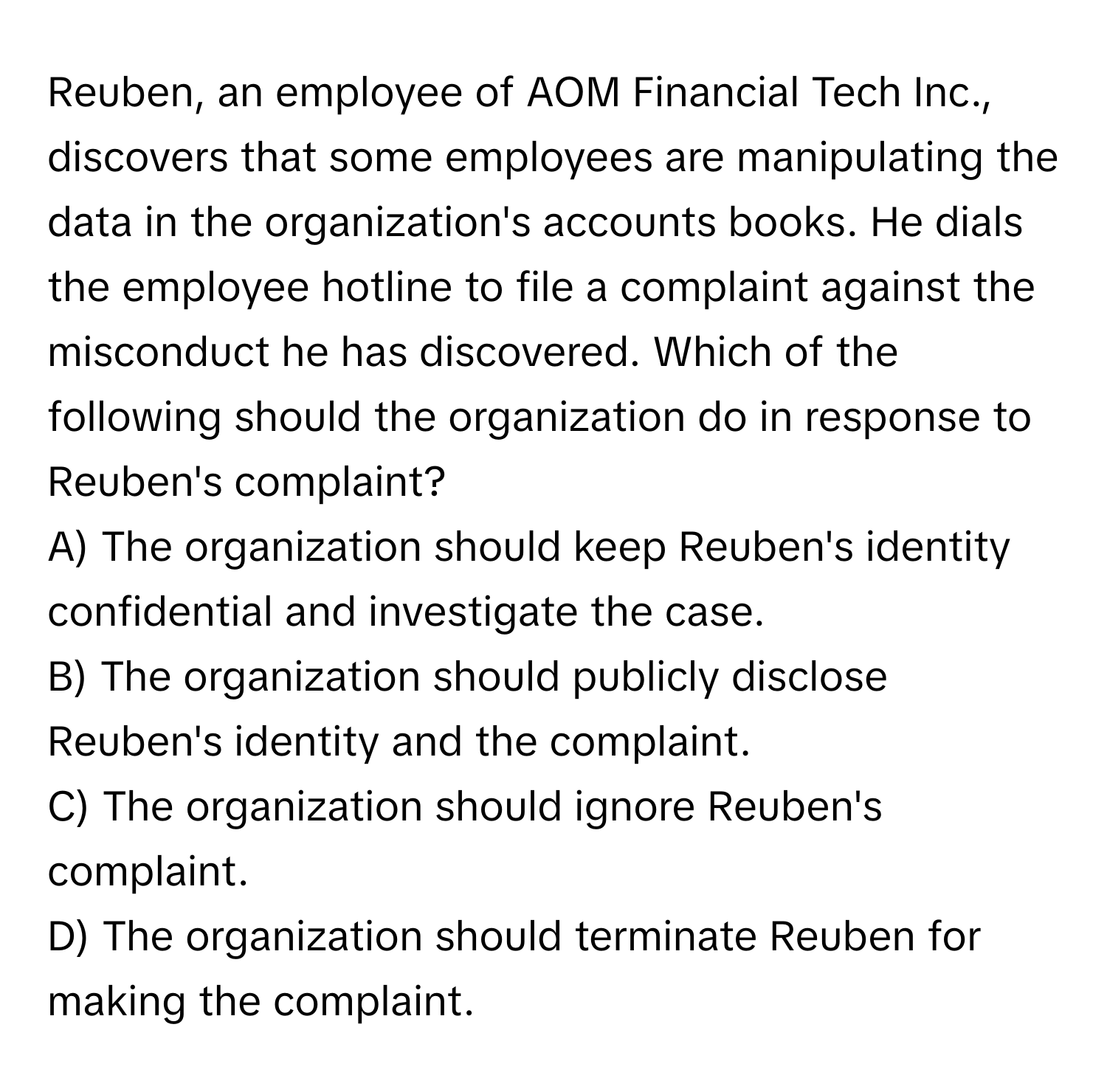 Reuben, an employee of AOM Financial Tech Inc., discovers that some employees are manipulating the data in the organization's accounts books. He dials the employee hotline to file a complaint against the misconduct he has discovered. Which of the following should the organization do in response to Reuben's complaint?

A) The organization should keep Reuben's identity confidential and investigate the case. 
B) The organization should publicly disclose Reuben's identity and the complaint. 
C) The organization should ignore Reuben's complaint. 
D) The organization should terminate Reuben for making the complaint.