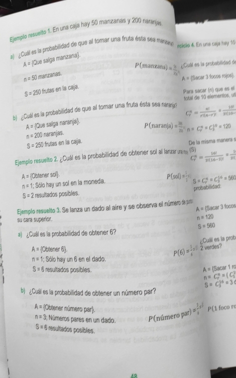 Ejemplo resuelto 1. En una caja hay 50 manizanas y 200 naranias
a) ¿Cuál es la probabilidad de que al tomar una fruta ésta sea manzagl relcte 4. En una caja hey 10
A= Que salga manzana.
P(manzana) = 56/25  ¿Cuál es la probabilidad de
n=50 manzanas.
A= Sacar 3 focos rojos.
S=250 frutas en la caja.
Para sacar (n) que es el
b) ¿Cuál es la probabilidad de que al tomar una fruta ésta sea naranig? total de 10 elementos, u
C_r^(n=frac n!)r!(n-r)!= 16!/3!(10-r) 
A= Que salga naranja.
P(naranja) = 26/25 ;n=C_r^(n=C_3^(10)=120
n=200 naranjas.
S=250 frutas en la caja.
De la misma manera s
Ejemplo resuelto 2. ¿Cuál es la probabilidad de obtener sol al lanzar many (S) C_r^n=frac 16!)3!(16-3)!= 1/3!! 
A= Obtener sol.
n= 1; Sólo hay un sol en la moneda.
P(sol)= 1/1  S=C_r^(n=C_3^(16)=560
probabilidad:
S=2 resultados posibles.
Ejemplo resuelto 3. Se lanza un dado al aire y se observa el número de purta
A= (Sacar 3 focos
su cara superior.
n=120
S=560
a) ¿Cuál es la probabilidad de obtener 6?
¿Cuál es la prob
A= Obtener 6).
n= 1; Sólo hay un 6 en el dado.
P(6)= 1/6 =8 2 verdes?
S=6 resultados posibles. A= (Sa ar1f0
n=C_r)^n=(C_1^(1
S=C_3^(16)=3c
b) ¿Cuál es la probabilidad de obtener un número par?
A= Obtener número par). P(1 foco ro
n=3 3; Números pares en un dado. P(número par) = 3/4 = 1/4 
S=6 resultados posibles.
42