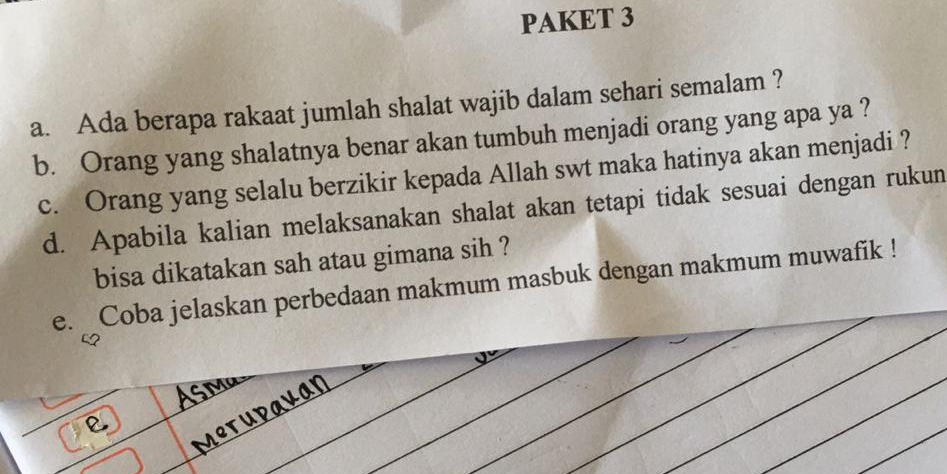 PAKET 3 
a. Ada berapa rakaat jumlah shalat wajib dalam sehari semalam ? 
b. Orang yang shalatnya benar akan tumbuh menjadi orang yang apa ya ? 
c. Orang yang selalu berzikir kepada Allah swt maka hatinya akan menjadi ? 
d. Apabila kalian melaksanakan shalat akan tetapi tidak sesuai dengan rukun 
bisa dikatakan sah atau gimana sih ? 
e. _Coba jelaskan perbedaan makmum masbuk dengan makmum muwafik !