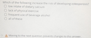 Which of the following increase the risk of developing osteoporosis?
low intake of dietary calcium
lack of physical exercise
frequent use of beverage alcohol
all of these
A Moving to the next question prevents changes to this answer.