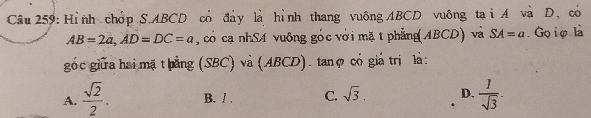 Hình chóp S. ABCD có đảy là hình thang vuông ABCD vuông tại A và D, có
AB=2a, AD=DC=a , có cạ nhSA vuông góc với mặ t phẳng(ABCD) và SA=a. Gọiφ là
gó c giữa hai mặ t hằng (SBC) và (ABCD). tanφ có giá trị là :
A.  sqrt(2)/2 . B. / . C. sqrt(3).
D.  1/sqrt(3) .