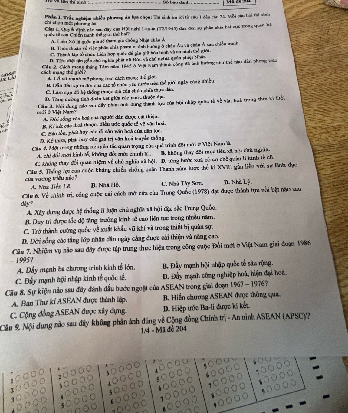 Tộ và tên thí sinh  : _ Số báo danh :_ Mã đã 204
Phần I. Trắc nghiệm nhiều phương án lựa chọn: Thí sinh trả lời từ câu 1 đến câu 24. Mỗi câu hỏi thí sinh
chi chọn một phương án.
Câu 1. Quyết định nào sau đây của Hội nghị I-an-ta (T2/1945) đưa đến sự phân chia hai cực trong quan hệ
quốc tế sau Chiến tranh thế giới thứ hai?
A. Liên Xô là quốc gia sẽ tham gia chống Nhật châu Á.
B. Thỏa thuận về việc phân chia phạm vi ảnh hưởng ở châu Âu và châu Á sau chiến tranh.
C. Thành lập tổ chức Liên hợp quốc để gìn giữ hòa bình và an ninh thế giới.
D. Tiêu diệt tận gốc chủ nghĩa phát xít Đức và chủ nghĩa quân phiệt Nhật.
Câu 2. Cách mạng tháng Tám năm 1945 ở Việt Nam thành công đã ảnh hưởng như thế nào đến phong trào
ák lái GD&D cách mạng thế giới?
A. Cổ vũ mạnh mẽ phong trào cách mạng thế giới.
B. Dẫn đến sự ra đời của các tổ chức yêu nước trên thế giới ngày càng nhiều.
o tên, c
C. Làm sụp đổ hệ thống thuộc địa của chủ nghĩa thực dân.
cán bộ
D. Tăng cường tình đoàn kết giữa các nước thuộc địa.
Câu 3. Nội dung nào sau đây phản ánh đúng thành tựu của hội nhập quốc tế về văn hoá trong thời kì Đồi
mới ở Việt Nam?
A. Đời sống văn hoá của người dân được cải thiện.
Iọ tế
B. Kí kết các thoả thuận, điều ước quốc tế về văn hoá.
cár
C. Bảo tồn, phát huy các di sản văn hoá của dân tộc.
D. Kế thừa, phát huy các giá trị văn hoá truyền thống.
Câu 4. Một trong những nguyên tắc quan trọng của quá trình đồi mới ở Việt Nam là
A. chi đổi mới kinh tế, không đổi mới chính trị. B. không thay đổi mục tiêu xã hội chủ nghĩa.
C. không thay đổi quan niệm về chủ nghĩa xã hội. D. từng bước xoá bỏ cơ chế quản lí kinh tế cũ.
Câu 5. Thắng lợi của cuộc kháng chiến chống quân Thanh xâm lược thế kỉ XVIII gắn liền với sự lãnh đạo
của vương triều nào?
A. Nhà Tiền Lê. B. Nhà Hồ. C. Nhà Tây Sơn. D. Nhà Lý.
Câu 6. Về chính trị, công cuộc cải cách mở cửa của Trung Quốc (1978) đạt được thành tựu nổi bật nào sau
đây?
A. Xây dựng được hệ thống lí luận chủ nghĩa xã hội đặc sắc Trung Quốc.
B. Duy trì được tốc độ tăng trưởng kinh tế cao liên tục trong nhiều năm.
C. Trở thành cường quốc về xuất khẩu vũ khí và trong thiết bị quân sự.
D. Đời sống các tầng lớp nhân dân ngày càng được cải thiện và nâng cao.
Câu 7. Nhiệm vụ nào sau đây được tập trung thực hiện trong công cuộc Đổi mới ở Việt Nam giai đoạn 1986
- 1995?
A. Đầy mạnh ba chương trình kinh tế lớn. B. Đầy mạnh hội nhập quốc tế sâu rộng.
C. Đẩy mạnh hội nhập kinh tế quốc tế.  D. Đầy mạnh công nghiệp hoá, hiện đại hoá.
Câu 8. Sự kiện nào sau đây đánh dấu bước ngoặt của ASEAN trong giai đoạn 1967 - 1976?
A. Ban Thư kí ASEAN được thành lập. B. Hiến chương ASEAN được thông qua.
C. Cộng đồng ASEAN được xây dựng. D. Hiệp ước Ba-li được kí kết.
Câu 9, Nội dung nào sau đây không phản ánh đúng về Cộng đồng Chính trị - An ninh ASEAN (APSC)?
1/4 - Mã đề 204