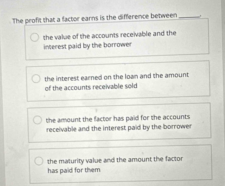 The profit that a factor earns is the difference between_
the value of the accounts receivable and the
interest paid by the borrower
the interest earned on the loan and the amount
of the accounts receivable sold
the amount the factor has paid for the accounts
receivable and the interest paid by the borrower
the maturity value and the amount the factor
has paid for them