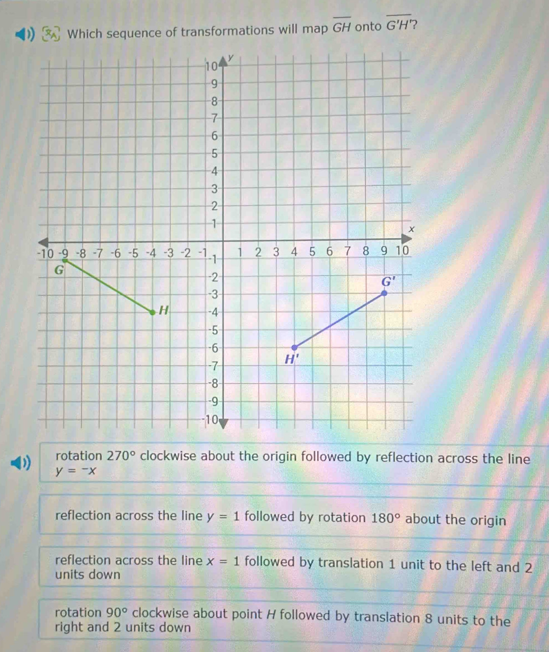 ) Which sequence of transformations will map overline GH onto overline G'H' ?
rotation 270° clockwise about the origin followed by reflection across the line
y=-x
reflection across the line y=1 followed by rotation 180° about the origin
reflection across the line x=1 followed by translation 1 unit to the left and 2
units down
rotation 90° clockwise about point H followed by translation 8 units to the
right and 2 units down