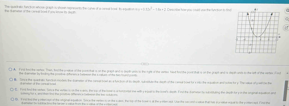 The quadratic function whose graph is shown represents the curve of a cereal bowl. Its equation is y=0.32x^2-1.6x+2 Describe how you could use the function to find C
the diameter of the cereal bowl if you know its depth.
a
C
A. First find the vertex. Then, find the y -value of the point that is on the graph and is depth units to the right of the vertex. Next find the point that is on the graph and is depth units to the left of the vertex. Find
the diameter by finding the positive difference between the x -values of the two found points
B. Since the quadratic function models the diameter of the cereal bowl as a function of its depth, substitute the depth of the cereal bowl for x into the equation and solve for y The value of y will be the
diameter of the cereal bowl
C. First find the vertex. Since the vertex is on the x-axis, the top of the bowl is a honzontal line with y equal to the bowl's depth. Find the diameter by substituting the depth for y in the original equation and
solving for x, and then find the positive difference between the two solutions.
D. First find the y-intercept of the original equation. Since the vertex is on the x-axis, the top of the bowl is at the y-intercept. Use the second x -value that has a y -value equal to the y-intercept. Find the
diameter bv subtracting the larder x -value from the x -value of the v -intercept