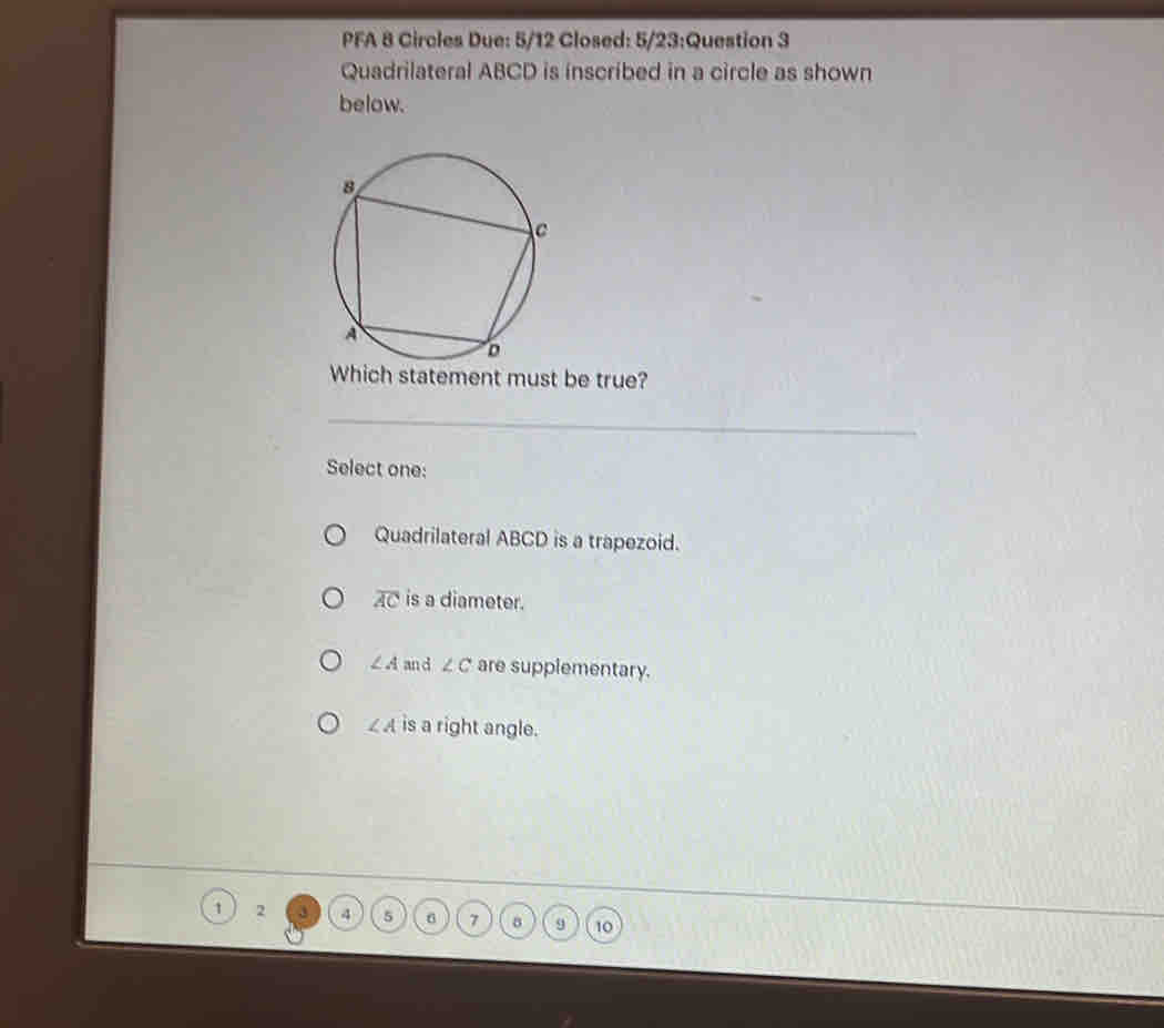 PFA 8 Circles Due: 5/12 Closed: 5/23:Question 3
Quadrilateral ABCD is inscribed in a circle as shown
below.
Which statement must be true?
Select one:
Quadrilateral ABCD is a trapezoid.
overline AC is a diameter.
∠ A an d ∠ C are supplementary.
∠ A is a right angle.
1 2 3 4 5 6 7 9 10