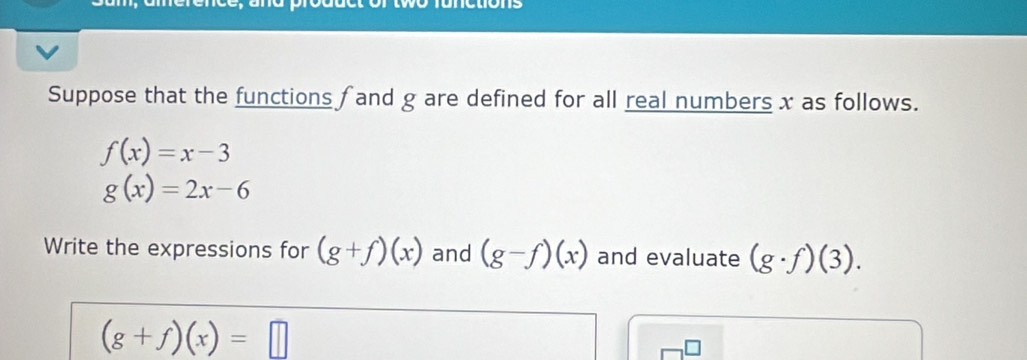 Suppose that the functions fand g are defined for all real numbers x as follows.
f(x)=x-3
g(x)=2x-6
Write the expressions for (g+f)(x) and (g-f)(x) and evaluate (g· f)(3).
(g+f)(x)=□