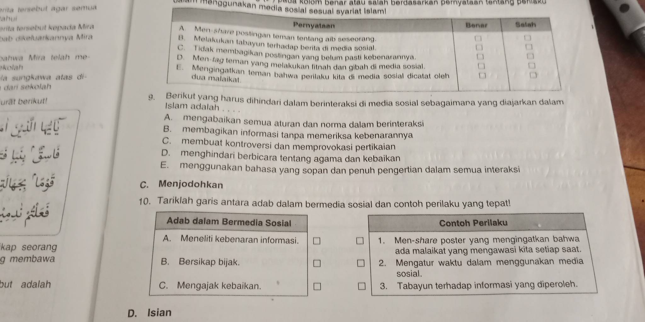 ua kolom benar atau salah berdasarkan pernyataan tentang peniaku .
Il menggunakan me
eríta tersebut agar semua
tahuí
érita tersebut kepada Mira
bab dikeluarkannya Mira
ahwa Mira telah me- 
kolah 
la sungkawa atas di-
dari sekolah
urất berikut!
t yang harus dihindari dalam berinteraksi di media sosial sebagaimana yang diajarkan dalam
Islam adalah
A. mengabaikan semua aturan dan norma dalam berinteraksi
B. membagikan informasi tanpa memeriksa kebenarannya
C. membuat kontroversi dan memprovokasi pertikaian
D. menghindari berbicara tentang agama dan kebaikan
E. menggunakan bahasa yang sopan dan penuh pengertian dalam semua interaksi
C. Menjodohkan
10. Tariklah garis antara adab dalam bermedia sosial dan contoh perilaku yang tepat!
Adab dalam Bermedia Sosial Contoh Perilaku
A. Meneliti kebenaran informasi.
kap seoran 1. Men-share poster yang mengingatkan bahwa
ada malaikat yang mengawasi kita setiap saat.
g membawa B. Bersikap bijak. 2. Mengatur waktu dalam menggunakan media
sosial.
but adalah C. Mengajak kebaikan. 3. Tabayun terhadap informasi yang diperoleh.
D. Isian