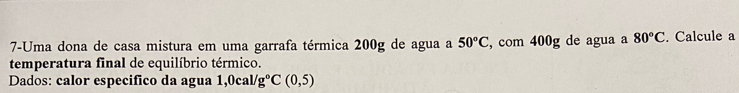 7-Uma dona de casa mistura em uma garrafa térmica 200g de agua a 50°C , com 400g de agua a 80°C. Calcule a 
temperatura final de equilíbrio térmico. 
Dados: calor especifico da agua 1,0cal/g°C(0,5)