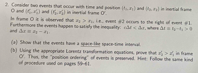 Consider two events that occur with time and position (t_1,x_1) and (t_2,x_2) in inertial frame
O and (t_1',x_1') and (t'_2,x'_2) in inertial frame O'. 
In frame O it is observed that x_2>x_1 , i.e., event # 2 occurs to the right of event # 1. 
Furthermore the events happen to satisfy the inequality: c△ t , where △ tequiv t_2-t_1>0
and △ xequiv x_2-x_1. 
(a) Show that the events have a space-like space-time interval. 
(b) Using the appropriate Lorentz transformation equations, prove that x'_2>x'_1 in frame 
O’. Thus, the “position ordering” of events is preserved. Hint: Follow the same kind 
of procedure used on pages 59-61.