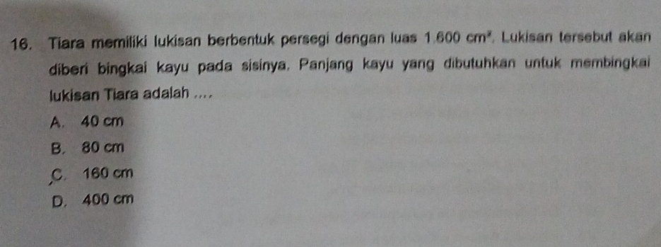 Tiara memiliki lukisan berbentuk persegi dengan luas 1.600cm^2 Lukisan tersebut akan
diberi bingkai kayu pada sisinya. Panjang kayu yang dibutuhkan untuk membingkai
lukisan Tiara adalah ....
A. 40 cm
B. 80 cm
C. 160 cm
D. 400 cm