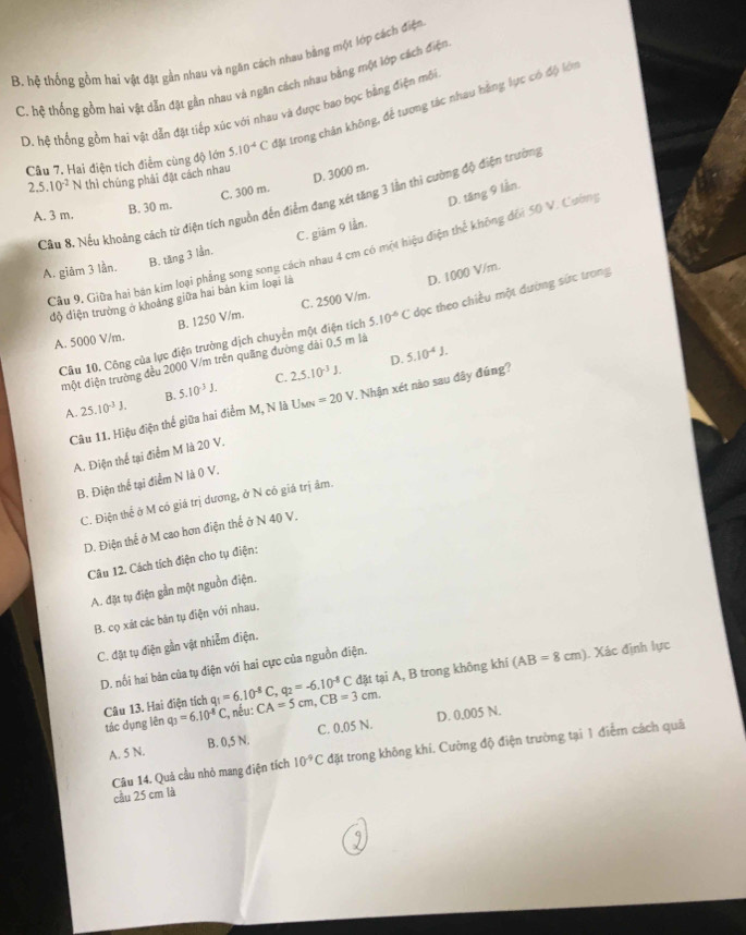 B. hệ thống gồm hai vật đặt gần nhau và ngân cách nhau bằng một lớp cách điện
C. hệ thống gồm hai vật dẫn đặt gần nhau và ngăn cách nhau bằng một lớp cách điện
D. hệ thống gồm hai vật dẫn đặt tiếp xúc với nhau và được bao bọc bằng điện mỗi
Câu 7. Hai điện tích điễm cùng độ lớn 5.10^(-4)C tật trong chân không, để tương tác nhau hằng lực có độ lớn
2.5.10^(-2)   thì chúng phải đặt cách nhau
C. 300 m. D. 3000 m.
Cầu 8. Nếu khoảng cách từ điện tích nguồn đến điểm đang xét tăng 3 lần thi cường độ điện trường
A. 3 m.
B. 30 m.
D. tăng 9 lần.
B. tăng 3 lần. C. giàm 9 lần.
Câu 9, Giữa hai bán kim loại phẳng song song cách nhau 4 cm có một hiệu điện thể không đối 50 V. Cường
A. giảm 3 lần.
D. 1000 V/m.
độ điện trưởng ở khoảng giữa hai bản kim loại là
A. 5000 V/m. B. 1250 V/m. C. 2500 V/m.
Câu 10. Công của lực điện trường dịch chuyển một điện tích 5.10^(-6)C dọc theo chiều một dường sức trong
D. 5.10^(-4)J.
một diện trường đều 2000 V/m trên quãng đường dài 0,5 m là
C.
A. 25.10^(-3)J. B. 5.10^(-3)J. 2,5.10^(-3)J.
Câu 11. Hiệu điện thể giữa hai điểm M, N là Usn =20V. Nhận xét nào sau đây đúng?
A. Điện thể tại điểm M là 20 V.
B. Điện thể tại điểm N là 0 V.
C. Điện thể ở M có giá trị dương, ở N có giá trị âm.
D. Điện thế ở M cao hơn điện thế ở N 40 V.
Câu 12. Cách tích điện cho tụ điện:
A. đặt tụ điện gần một nguồn điện.
B. cọ xát các bán tụ điện với nhau.
C. đặt tụ điện gần vật nhiễm điện.
D. nối hai bản của tụ điện với hai cực của nguồn điện.
Câu 13. Hai điện tích q_1=6.10^(-8)C,q_2=-6.10^(-8)C CA=5cm,CB=3cm. đặt tại A, B trong không khí (AB=8cm). Xác định lực
tác dụng lên q_3=6.10^(-8)C , nếu:
A. 5 N. B. 0,5 N. C. 0.05 N. D. 0,005 N.
Câu 14. Quả cầu nhỏ mang điện tích 10^(-9)C đặt trong không khí. Cường độ điện trường tại 1 điểm cách quả
cầu 25 cm là