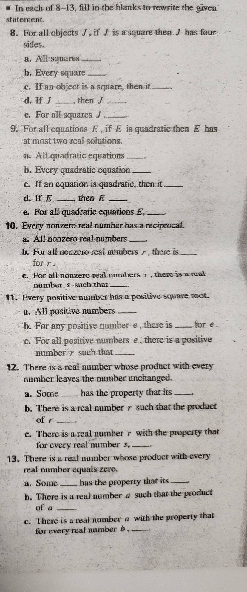 In each of 8-13, fill in the blanks to rewrite the given 
statement. 
8. For all objects J , if J is a square then J has four 
sides. 
a. All squares_ 
b. Every square_ 
c. If an object is a square, then it_ 
d. If J _then J _ 
e. For all squares J ,_ 
9. For all equations E , if E is quadratic then E has 
at most two real solutions. 
a. All quadratic equations_ 
b. Every quadratic equation_ 
c. If an equation is quadratic, then it_ 
d. If E_ , then E_ 
e. For all quadratic equations E,_ 
10. Every nonzero real number has a reciprocal. 
a. All nonzero real numbers_ 
b. For all nonzero real numbers , there is_ 
for r. 
c. For all nonzero real numbers , there is a real 
number s such that_ 
11. Every positive number has a positive square root. 
a. All positive numbers_ 
b. For any positive number e , there is _for e. 
c. For all positive numbers e , there is a positive 
number such that_ 
12. There is a real number whose product with every 
number leaves the number unchanged. 
a. Some _has the property that its _ 
b. There is a real number such that the product 
of r_ 
c. There is a real number 7 with the property that 
for every real number s._ 
13. There is a real number whose product with every 
real number equals zero. 
a. Some_ has the property that its_ 
b. There is a real number a such that the product 
of a_ 
c. There is a real number a with the property that 
for every real number b ._