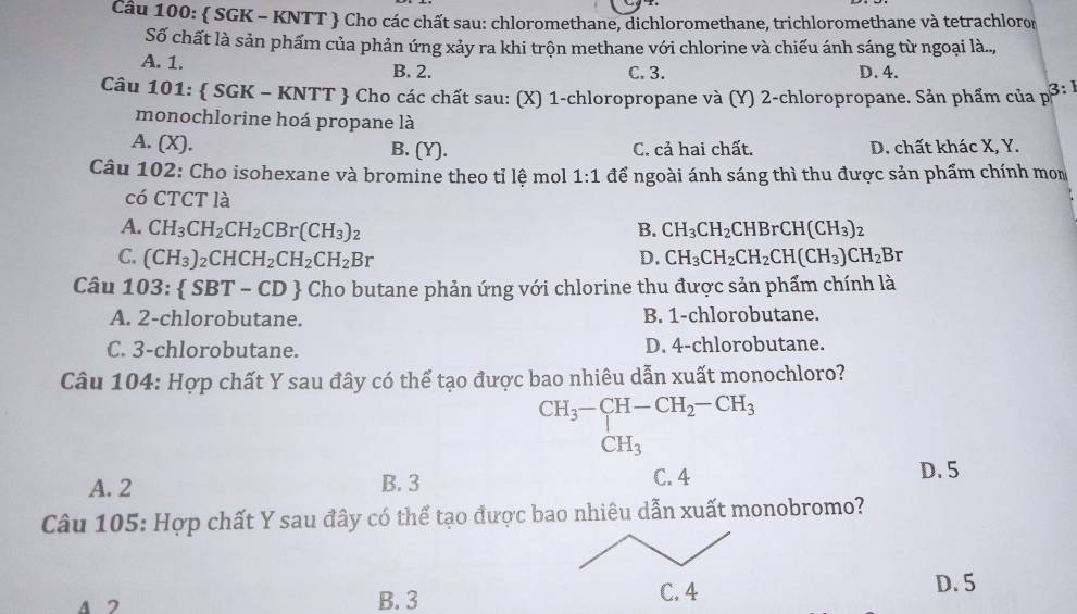  SGK - KNTT  Cho các chất sau: chloromethane, dichloromethane, trichloromethane và tetrachloron
Số chất là sản phẩm của phản ứng xảy ra khi trộn methane với chlorine và chiếu ánh sáng từ ngoại là..,
A. 1. B. 2. C. 3. D. 4.
Câu 101:  SGK - KNTT  Cho các chất sau: (X) 1-chloropropane và (Y) 2-chloropropane. Sản phẩm của p: ở
monochlorine hoá propane là
A. (X). B. (Y). C. cả hai chất. D. chất khác X, Y.
Câu 102: Cho isohexane và bromine theo tỉ lệ mol 1:1 để ngoài ánh sáng thì thu được sản phẩm chính mom
có CTCT là
A. CH_3CH_2CH_2CBr(CH_3)_2 B. CH_3CH_2CHBrCH(CH_3)_2
C. (CH_3)_2CHCH_2CH_2CH_2Br D. CH_3CH_2CH_2CH(CH_3)CH_2Br
Câu 103: SBT-CD Cho butane phản ứng với chlorine thu được sản phẩm chính là
A. 2-chlorobutane. B. 1-chlorobutane.
C. 3-chlorobutane. D. 4-chlorobutane.
Câu 104: Hợp chất Y sau đây có thể tạo được bao nhiêu dẫn xuất monochloro?
beginarrayr CH_3-CH-CH_2-CH_3 CH_3endarray
A. 2 B. 3 C. 4
D. 5
Câu 105: Hợp chất Y sau đây có thể tạo được bao nhiêu dẫn xuất monobromo?
B. 3 
D. 5