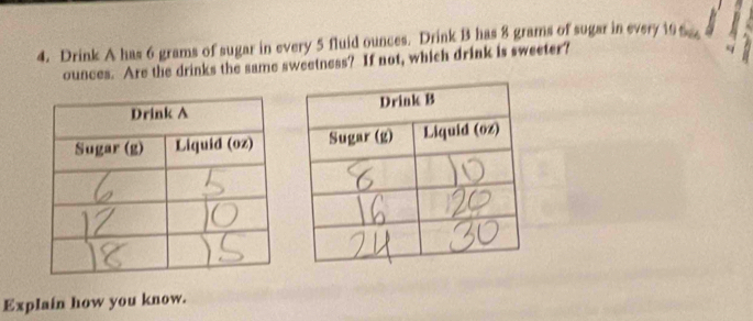 Drink A has 6 grams of sugar in every 5 fluid ounces. Drink B has 8 grams of sugar in every 19 x
ounces. Are the drinks the same sweetness? If not, which drink is sweeter? 
Explain how you know.